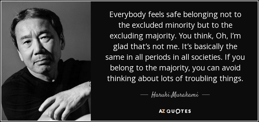 Everybody feels safe belonging not to the excluded minority but to the excluding majority. You think, Oh, I’m glad that’s not me. It’s basically the same in all periods in all societies. If you belong to the majority, you can avoid thinking about lots of troubling things. - Haruki Murakami