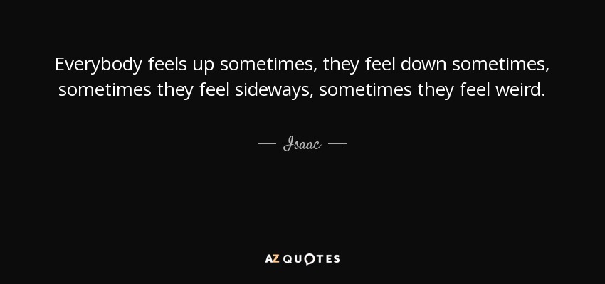 Everybody feels up sometimes, they feel down sometimes, sometimes they feel sideways, sometimes they feel weird. - Isaac