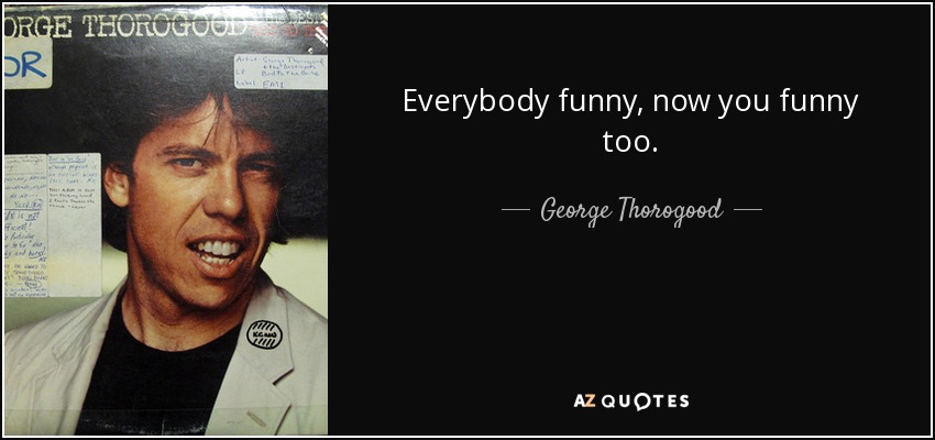 Everybody funny, now you funny too. - George Thorogood