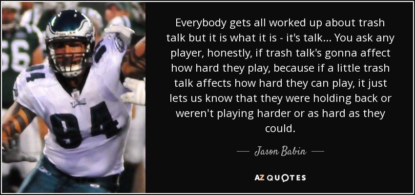 Everybody gets all worked up about trash talk but it is what it is - it's talk... You ask any player, honestly, if trash talk's gonna affect how hard they play, because if a little trash talk affects how hard they can play, it just lets us know that they were holding back or weren't playing harder or as hard as they could. - Jason Babin