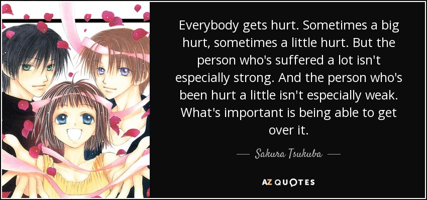 Everybody gets hurt. Sometimes a big hurt, sometimes a little hurt. But the person who's suffered a lot isn't especially strong. And the person who's been hurt a little isn't especially weak. What's important is being able to get over it. - Sakura Tsukuba