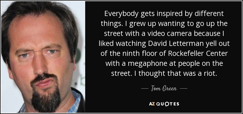 Everybody gets inspired by different things. I grew up wanting to go up the street with a video camera because I liked watching David Letterman yell out of the ninth floor of Rockefeller Center with a megaphone at people on the street. I thought that was a riot. - Tom Green