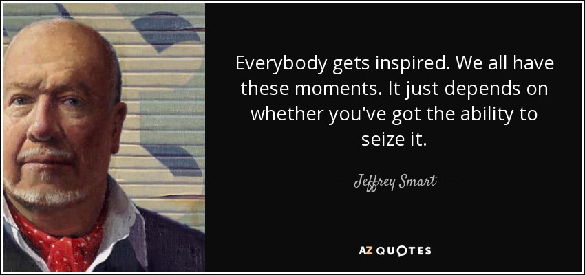 Everybody gets inspired. We all have these moments. It just depends on whether you've got the ability to seize it. - Jeffrey Smart