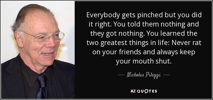 Everybody gets pinched but you did it right. You told them nothing and they got nothing. You learned the two greatest things in life: Never rat on your friends and always keep your mouth shut. - Nicholas Pileggi