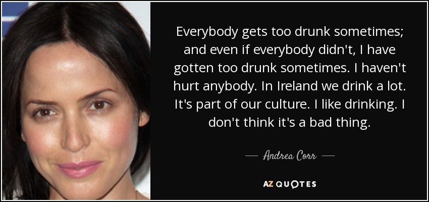 Everybody gets too drunk sometimes; and even if everybody didn't, I have gotten too drunk sometimes. I haven't hurt anybody. In Ireland we drink a lot. It's part of our culture. I like drinking. I don't think it's a bad thing. - Andrea Corr