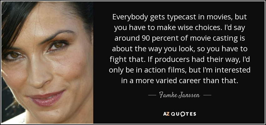Everybody gets typecast in movies, but you have to make wise choices. I'd say around 90 percent of movie casting is about the way you look, so you have to fight that. If producers had their way, I'd only be in action films, but I'm interested in a more varied career than that. - Famke Janssen