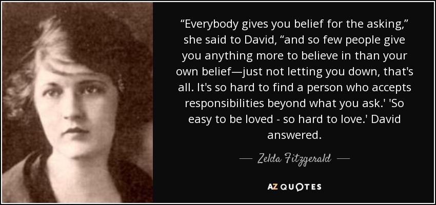 “Everybody gives you belief for the asking,” she said to David, “and so few people give you anything more to believe in than your own belief—just not letting you down, that's all. It's so hard to find a person who accepts responsibilities beyond what you ask.' 'So easy to be loved - so hard to love.' David answered. - Zelda Fitzgerald