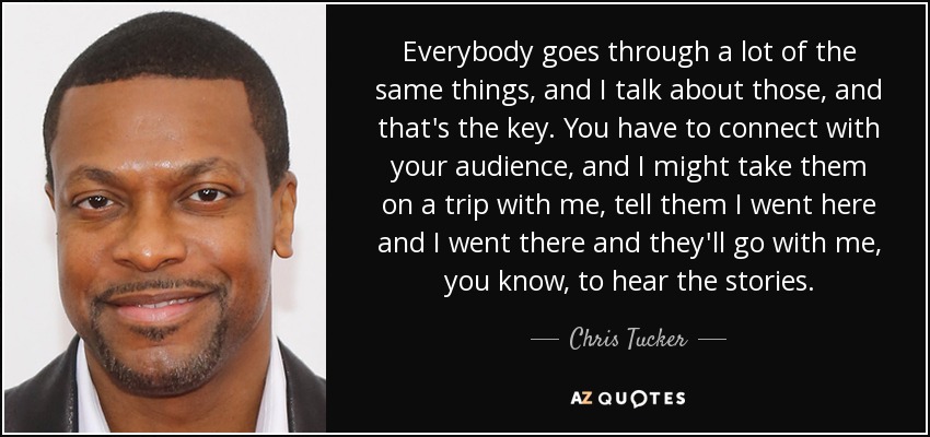 Everybody goes through a lot of the same things, and I talk about those, and that's the key. You have to connect with your audience, and I might take them on a trip with me, tell them I went here and I went there and they'll go with me, you know, to hear the stories. - Chris Tucker