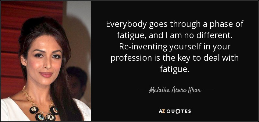 Everybody goes through a phase of fatigue, and I am no different. Re-inventing yourself in your profession is the key to deal with fatigue. - Malaika Arora Khan