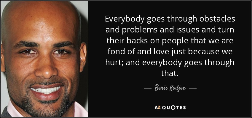 Everybody goes through obstacles and problems and issues and turn their backs on people that we are fond of and love just because we hurt; and everybody goes through that. - Boris Kodjoe