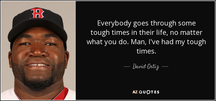 Everybody goes through some tough times in their life, no matter what you do. Man, I've had my tough times. - David Ortiz
