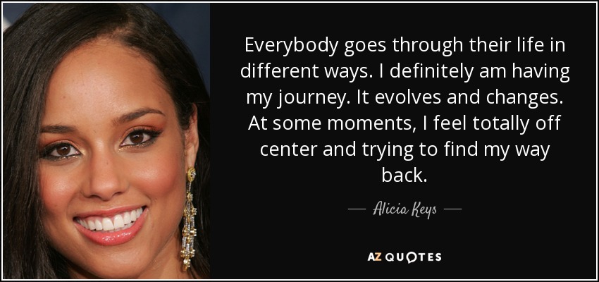 Everybody goes through their life in different ways. I definitely am having my journey. It evolves and changes. At some moments, I feel totally off center and trying to find my way back. - Alicia Keys