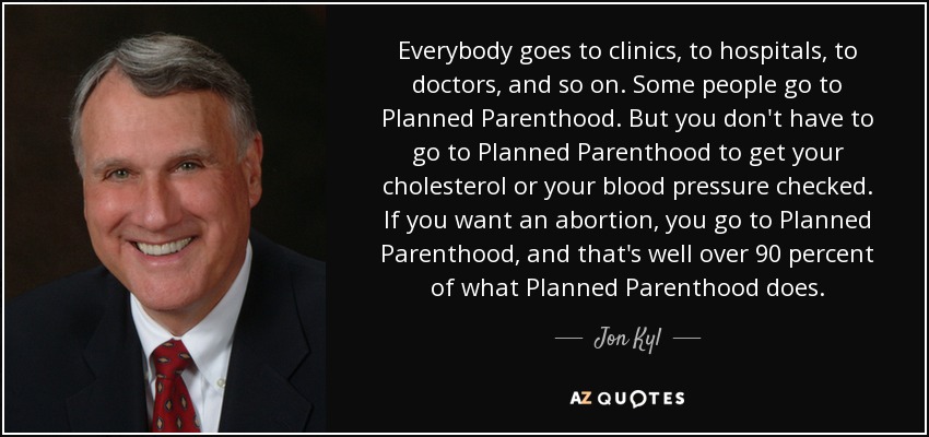 Everybody goes to clinics, to hospitals, to doctors, and so on. Some people go to Planned Parenthood. But you don't have to go to Planned Parenthood to get your cholesterol or your blood pressure checked. If you want an abortion, you go to Planned Parenthood, and that's well over 90 percent of what Planned Parenthood does. - Jon Kyl