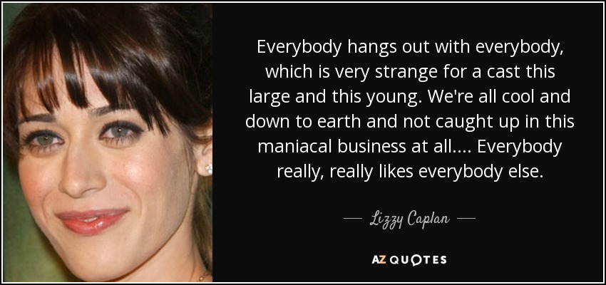 Everybody hangs out with everybody, which is very strange for a cast this large and this young. We're all cool and down to earth and not caught up in this maniacal business at all.... Everybody really, really likes everybody else. - Lizzy Caplan