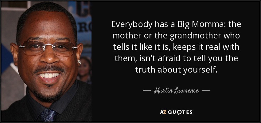 Everybody has a Big Momma: the mother or the grandmother who tells it like it is, keeps it real with them, isn't afraid to tell you the truth about yourself. - Martin Lawrence