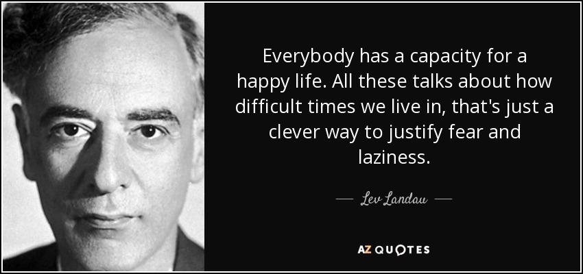 Everybody has a capacity for a happy life. All these talks about how difficult times we live in, that's just a clever way to justify fear and laziness. - Lev Landau