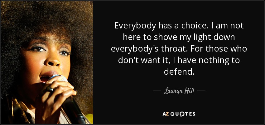 Everybody has a choice. I am not here to shove my light down everybody's throat. For those who don't want it, I have nothing to defend. - Lauryn Hill