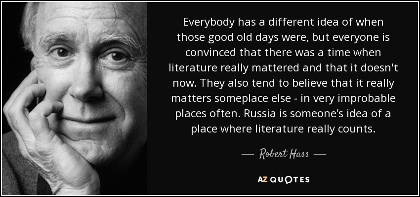 Everybody has a different idea of when those good old days were, but everyone is convinced that there was a time when literature really mattered and that it doesn't now. They also tend to believe that it really matters someplace else - in very improbable places often. Russia is someone's idea of a place where literature really counts. - Robert Hass