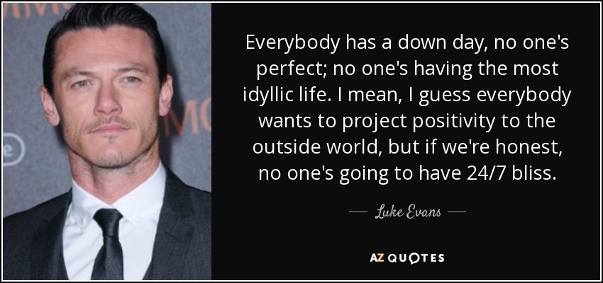 Everybody has a down day, no one's perfect; no one's having the most idyllic life. I mean, I guess everybody wants to project positivity to the outside world, but if we're honest, no one's going to have 24/7 bliss. - Luke Evans