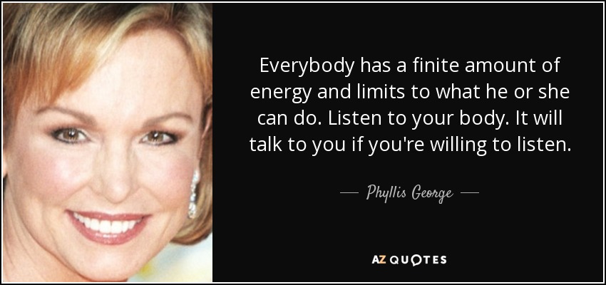 Everybody has a finite amount of energy and limits to what he or she can do. Listen to your body. It will talk to you if you're willing to listen. - Phyllis George