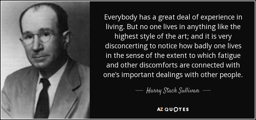 Everybody has a great deal of experience in living. But no one lives in anything like the highest style of the art; and it is very disconcerting to notice how badly one lives in the sense of the extent to which fatigue and other discomforts are connected with one's important dealings with other people. - Harry Stack Sullivan