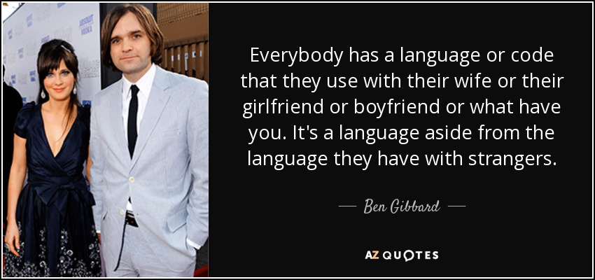 Everybody has a language or code that they use with their wife or their girlfriend or boyfriend or what have you. It's a language aside from the language they have with strangers. - Ben Gibbard