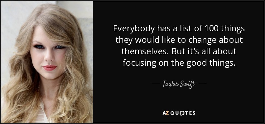 Everybody has a list of 100 things they would like to change about themselves. But it's all about focusing on the good things. - Taylor Swift