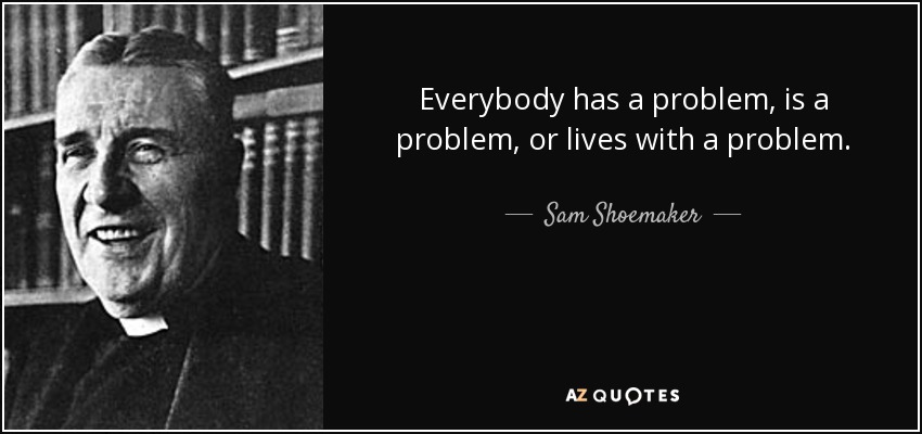 Everybody has a problem, is a problem, or lives with a problem. - Sam Shoemaker