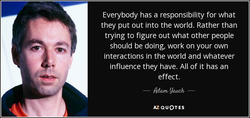 Everybody has a responsibility for what they put out into the world. Rather than trying to figure out what other people should be doing, work on your own interactions in the world and whatever influence they have. All of it has an effect. - Adam Yauch