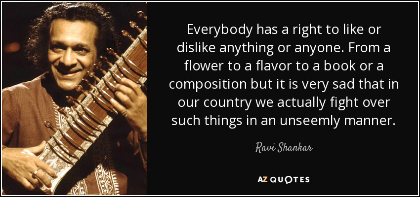 Everybody has a right to like or dislike anything or anyone. From a flower to a flavor to a book or a composition but it is very sad that in our country we actually fight over such things in an unseemly manner. - Ravi Shankar