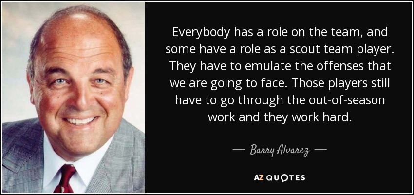 Everybody has a role on the team, and some have a role as a scout team player. They have to emulate the offenses that we are going to face. Those players still have to go through the out-of-season work and they work hard. - Barry Alvarez