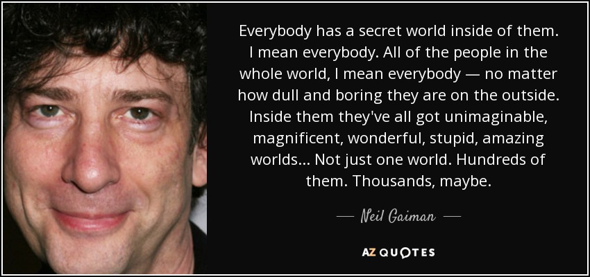 Everybody has a secret world inside of them. I mean everybody. All of the people in the whole world, I mean everybody — no matter how dull and boring they are on the outside. Inside them they've all got unimaginable, magnificent, wonderful, stupid, amazing worlds... Not just one world. Hundreds of them. Thousands, maybe. - Neil Gaiman