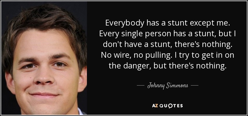 Everybody has a stunt except me. Every single person has a stunt, but I don't have a stunt, there's nothing. No wire, no pulling. I try to get in on the danger, but there's nothing. - Johnny Simmons