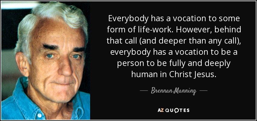 Everybody has a vocation to some form of life-work. However, behind that call (and deeper than any call), everybody has a vocation to be a person to be fully and deeply human in Christ Jesus. - Brennan Manning