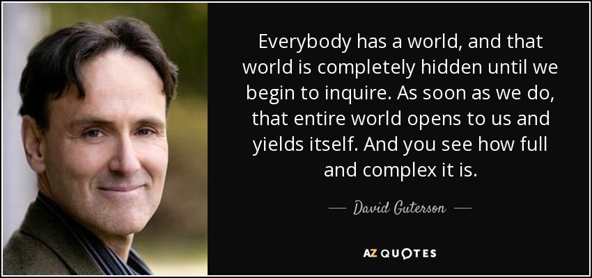 Everybody has a world, and that world is completely hidden until we begin to inquire. As soon as we do, that entire world opens to us and yields itself. And you see how full and complex it is. - David Guterson