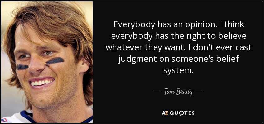 Everybody has an opinion. I think everybody has the right to believe whatever they want. I don't ever cast judgment on someone's belief system. - Tom Brady