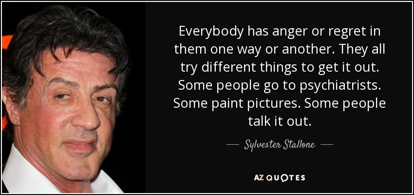 Everybody has anger or regret in them one way or another. They all try different things to get it out. Some people go to psychiatrists. Some paint pictures. Some people talk it out. - Sylvester Stallone