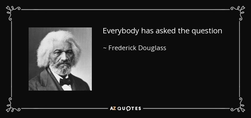 Everybody has asked the question . . . 'What shall we do with the Negro?' I have had but one answer from the beginning. Do nothing with us! Your doing with us has already played the mischief with us. Do nothing with us! - Frederick Douglass