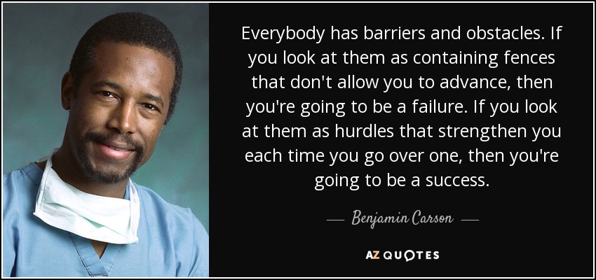 Everybody has barriers and obstacles. If you look at them as containing fences that don't allow you to advance, then you're going to be a failure. If you look at them as hurdles that strengthen you each time you go over one, then you're going to be a success. - Benjamin Carson