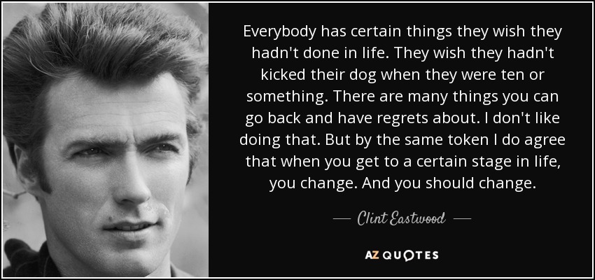 Everybody has certain things they wish they hadn't done in life. They wish they hadn't kicked their dog when they were ten or something. There are many things you can go back and have regrets about. I don't like doing that. But by the same token I do agree that when you get to a certain stage in life, you change. And you should change. - Clint Eastwood