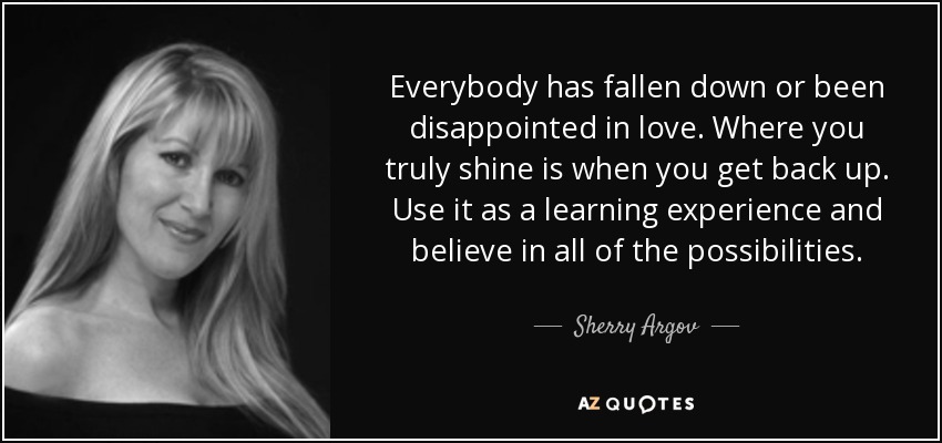 Everybody has fallen down or been disappointed in love. Where you truly shine is when you get back up. Use it as a learning experience and believe in all of the possibilities. - Sherry Argov