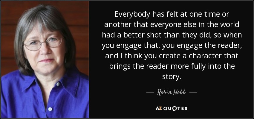 Everybody has felt at one time or another that everyone else in the world had a better shot than they did, so when you engage that, you engage the reader, and I think you create a character that brings the reader more fully into the story. - Robin Hobb