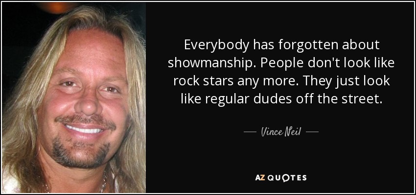 Everybody has forgotten about showmanship. People don't look like rock stars any more. They just look like regular dudes off the street. - Vince Neil