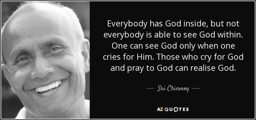 Everybody has God inside, but not everybody is able to see God within. One can see God only when one cries for Him. Those who cry for God and pray to God can realise God. - Sri Chinmoy