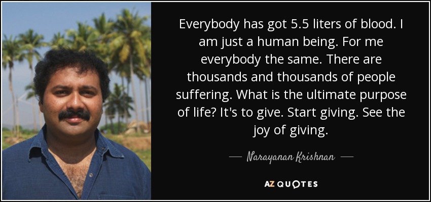 Everybody has got 5.5 liters of blood. I am just a human being. For me everybody the same. There are thousands and thousands of people suffering. What is the ultimate purpose of life? It's to give. Start giving. See the joy of giving. - Narayanan Krishnan
