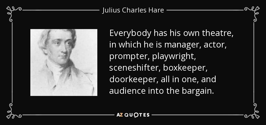 Everybody has his own theatre, in which he is manager, actor, prompter, playwright, sceneshifter, boxkeeper, doorkeeper, all in one, and audience into the bargain. - Julius Charles Hare