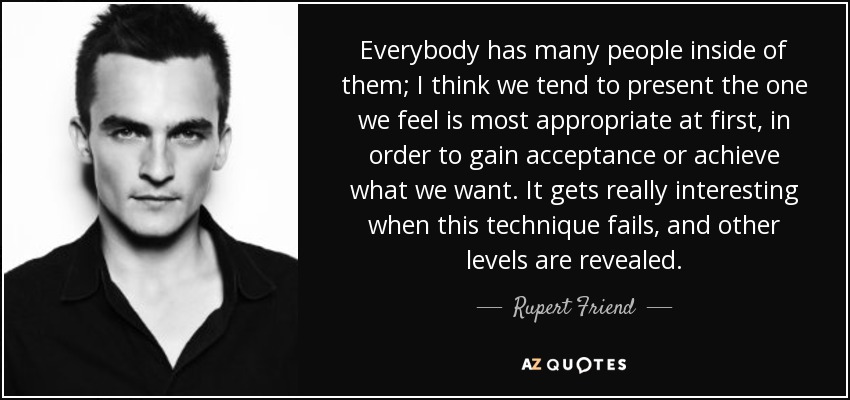 Everybody has many people inside of them; I think we tend to present the one we feel is most appropriate at first, in order to gain acceptance or achieve what we want. It gets really interesting when this technique fails, and other levels are revealed. - Rupert Friend