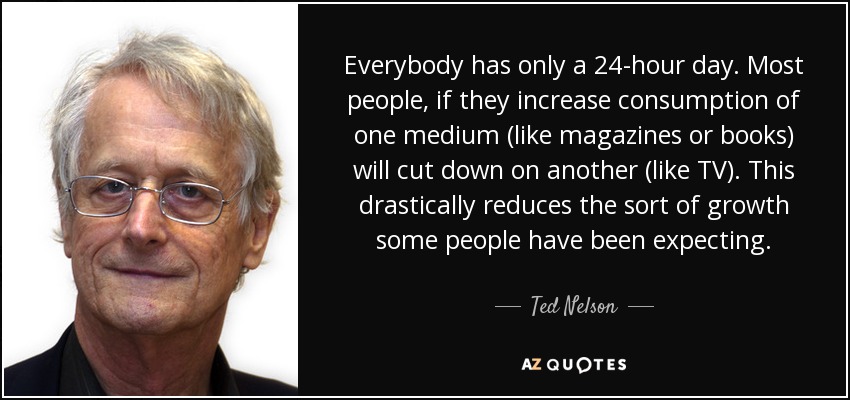 Everybody has only a 24-hour day. Most people, if they increase consumption of one medium (like magazines or books) will cut down on another (like TV). This drastically reduces the sort of growth some people have been expecting. - Ted Nelson