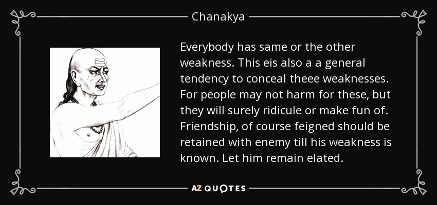 Everybody has same or the other weakness. This eis also a a general tendency to conceal theee weaknesses. For people may not harm for these, but they will surely ridicule or make fun of. Friendship, of course feigned should be retained with enemy till his weakness is known. Let him remain elated. - Chanakya
