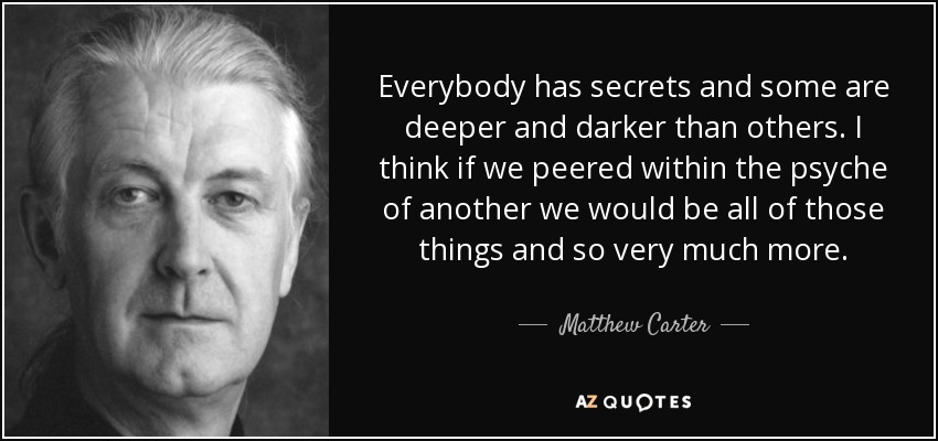Everybody has secrets and some are deeper and darker than others. I think if we peered within the psyche of another we would be all of those things and so very much more. - Matthew Carter